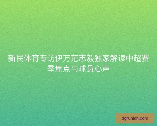 新民体育专访伊万范志毅独家解读中超赛季焦点与球员心声