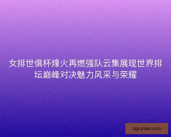女排世俱杯烽火再燃强队云集展现世界排坛巅峰对决魅力风采与荣耀