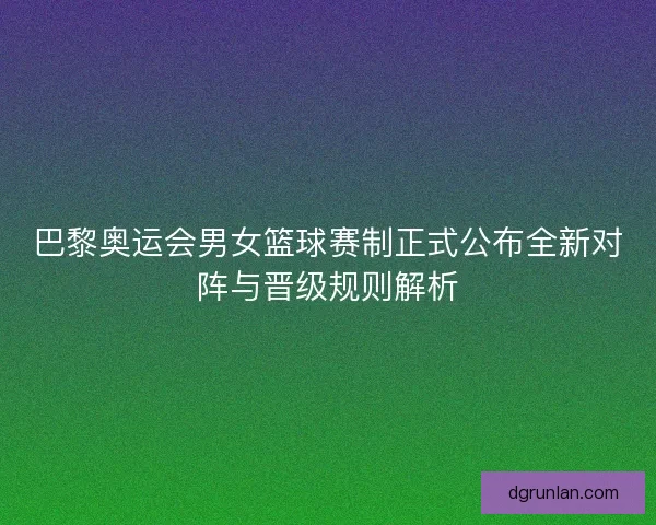 巴黎奥运会男女篮球赛制正式公布全新对阵与晋级规则解析