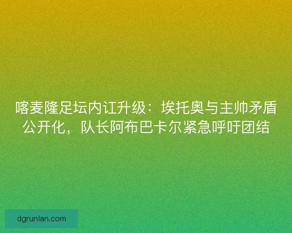 喀麦隆足坛内讧升级：埃托奥与主帅矛盾公开化，队长阿布巴卡尔紧急呼吁团结