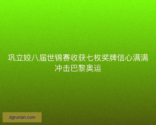巩立姣八届世锦赛收获七枚奖牌信心满满冲击巴黎奥运