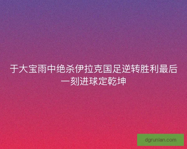 于大宝雨中绝杀伊拉克国足逆转胜利最后一刻进球定乾坤