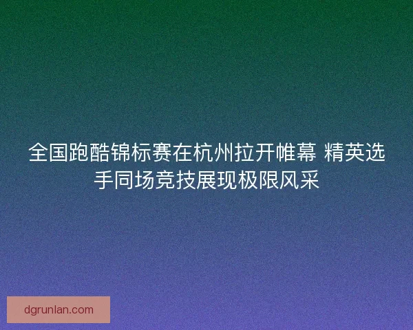 全国跑酷锦标赛在杭州拉开帷幕 精英选手同场竞技展现极限风采