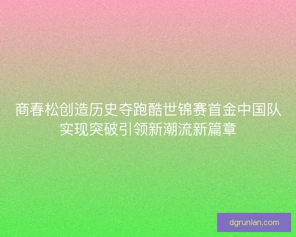 商春松创造历史夺跑酷世锦赛首金中国队实现突破引领新潮流新篇章
