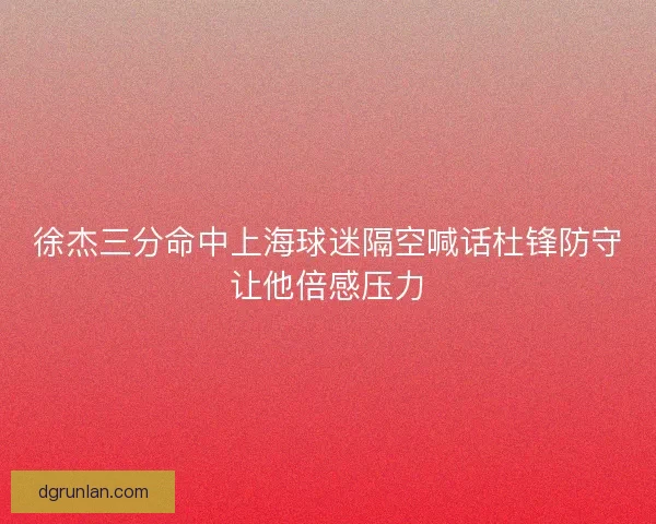 徐杰三分命中上海球迷隔空喊话杜锋防守让他倍感压力