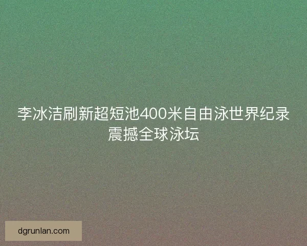 李冰洁刷新超短池400米自由泳世界纪录震撼全球泳坛