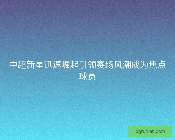 中超新星迅速崛起引领赛场风潮成为焦点球员