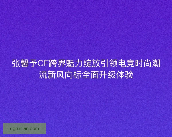 张馨予CF跨界魅力绽放引领电竞时尚潮流新风向标全面升级体验