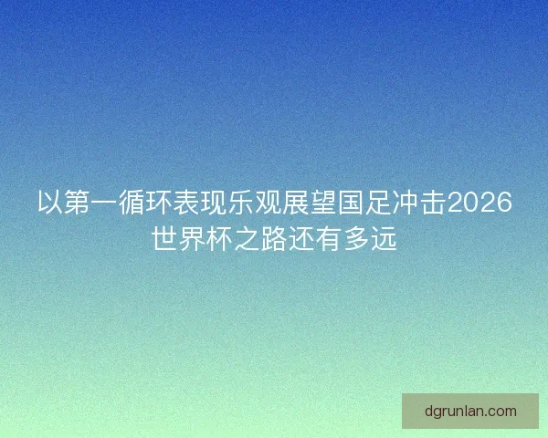 以第一循环表现乐观展望国足冲击2026世界杯之路还有多远