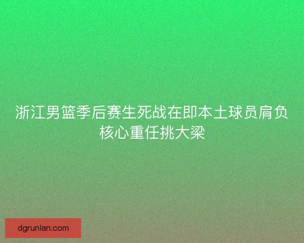 浙江男篮季后赛生死战在即本土球员肩负核心重任挑大梁