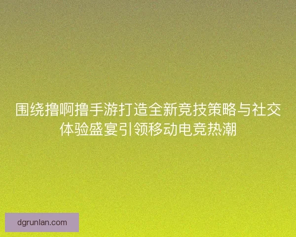 围绕撸啊撸手游打造全新竞技策略与社交体验盛宴引领移动电竞热潮