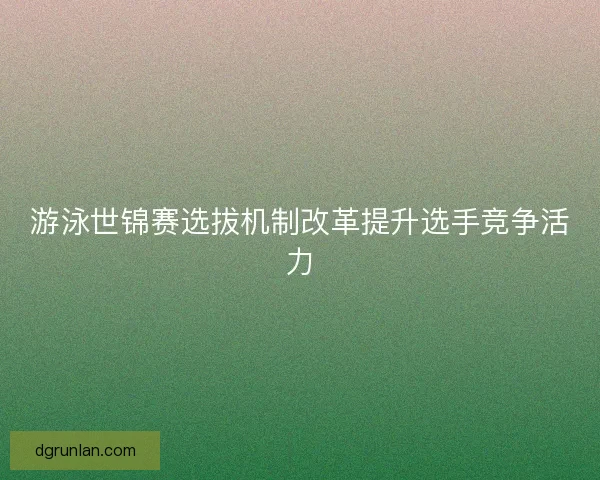 游泳世锦赛选拔机制改革提升选手竞争活力