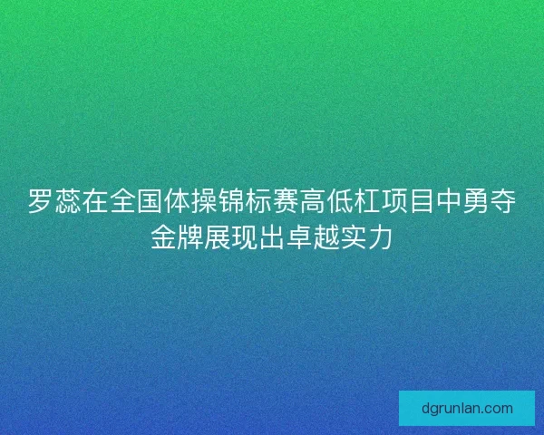 罗蕊在全国体操锦标赛高低杠项目中勇夺金牌展现出卓越实力