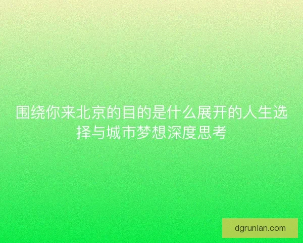 围绕你来北京的目的是什么展开的人生选择与城市梦想深度思考