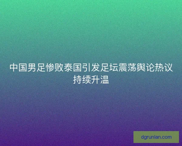 中国男足惨败泰国引发足坛震荡舆论热议持续升温
