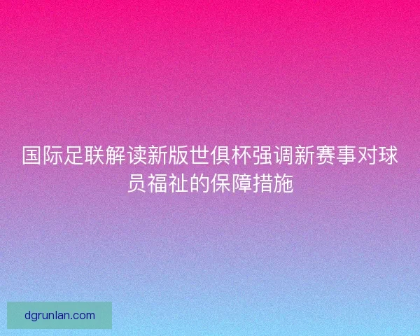 国际足联解读新版世俱杯强调新赛事对球员福祉的保障措施